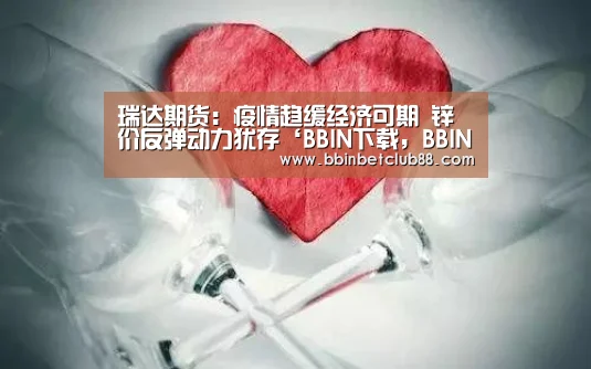 瑞达期货:疫情趋缓经济可期 锌价反弹动力犹存‘BBIN下载,BBIN电竞,BBIN入口,BBIN体育’(图1) BBIN下载,BBIN电竞,BBIN入口,BBIN体育
